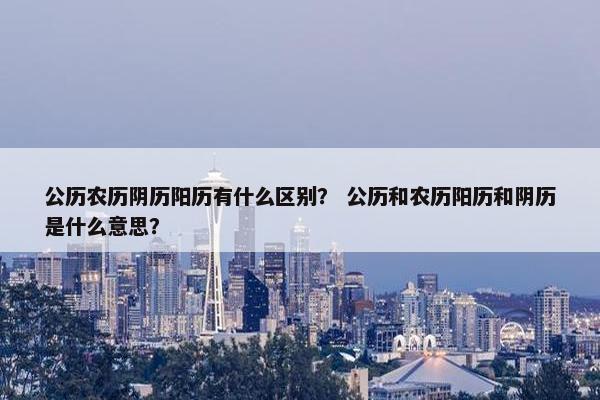公历农历阴历阳历有什么区别？ 公历和农历阳历和阴历是什么意思？