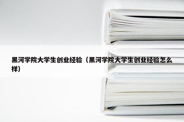 黑河学院大学生创业经验（黑河学院大学生创业经验怎么样）