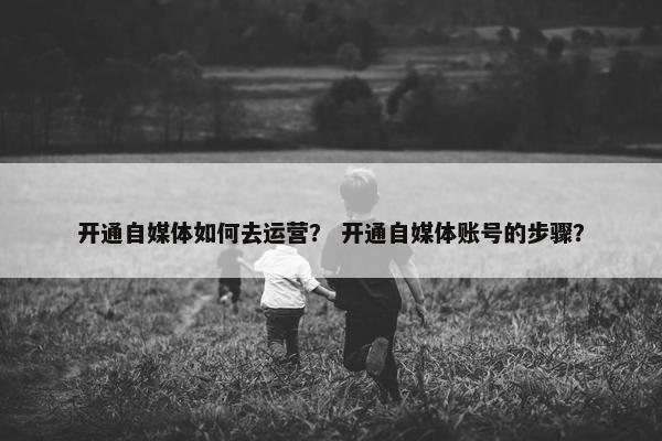 开通自媒体如何去运营？ 开通自媒体账号的步骤？