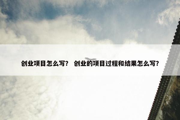 创业项目怎么写？ 创业的项目过程和结果怎么写？