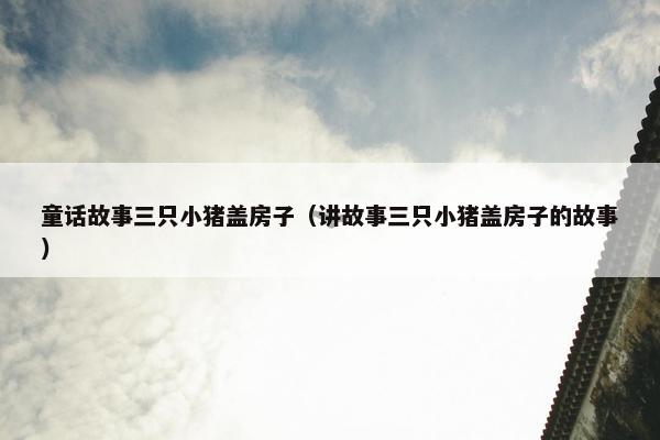 童话故事三只小猪盖房子（讲故事三只小猪盖房子的故事）