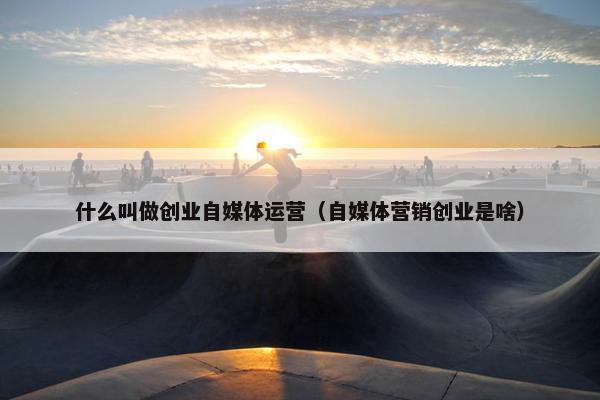 什么叫做创业自媒体运营（自媒体营销创业是啥）