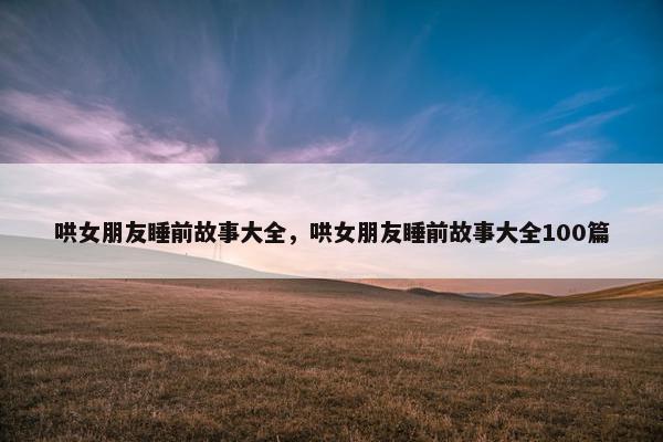 哄女朋友睡前故事大全，哄女朋友睡前故事大全100篇