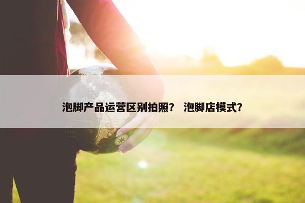 泡脚产品运营区别拍照？ 泡脚店模式？