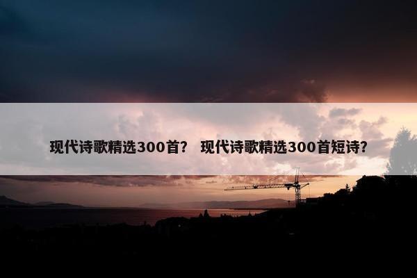 现代诗歌精选300首？ 现代诗歌精选300首短诗？