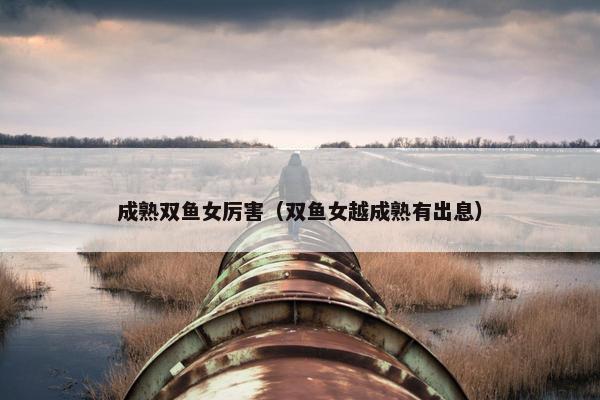 成熟双鱼女厉害（双鱼女越成熟有出息）