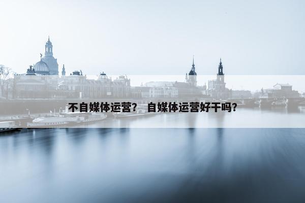 不自媒体运营？ 自媒体运营好干吗？