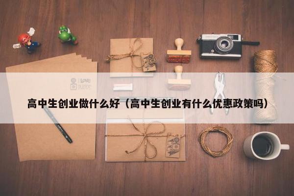 高中生创业做什么好（高中生创业有什么优惠政策吗）