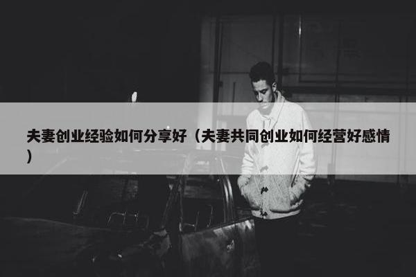 夫妻创业经验如何分享好（夫妻共同创业如何经营好感情）