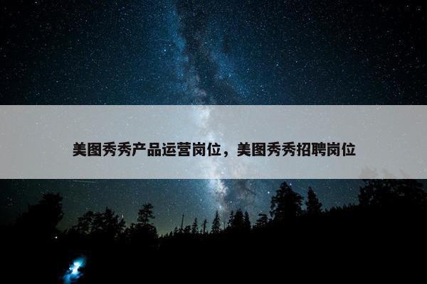美图秀秀产品运营岗位，美图秀秀招聘岗位