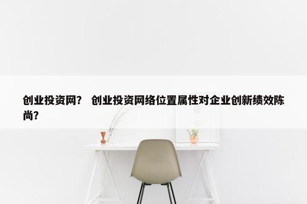 创业投资网？ 创业投资网络位置属性对企业创新绩效陈尚？