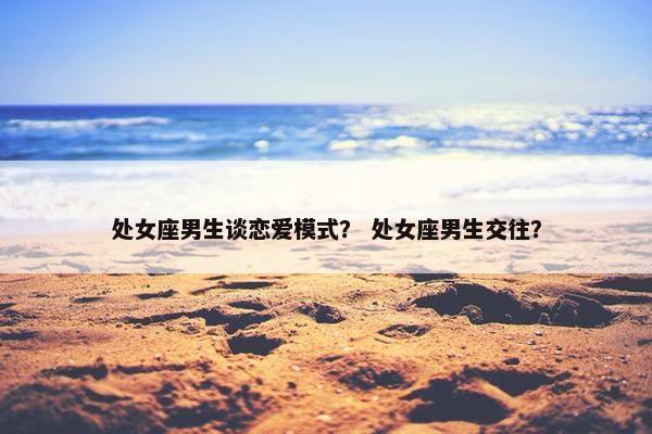 处女座男生谈恋爱模式？ 处女座男生交往？