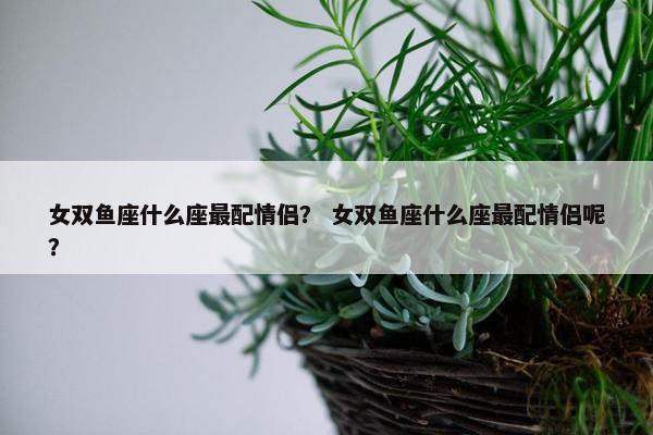 女双鱼座什么座最配情侣？ 女双鱼座什么座最配情侣呢？