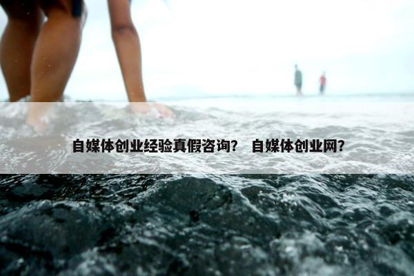 自媒体创业经验真假咨询？ 自媒体创业网？