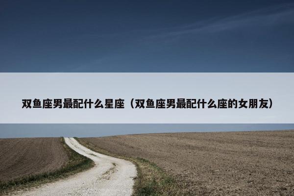 双鱼座男最配什么星座（双鱼座男最配什么座的女朋友）