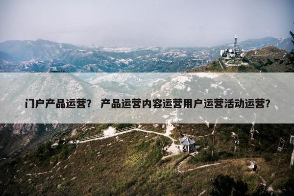 门户产品运营？ 产品运营内容运营用户运营活动运营？