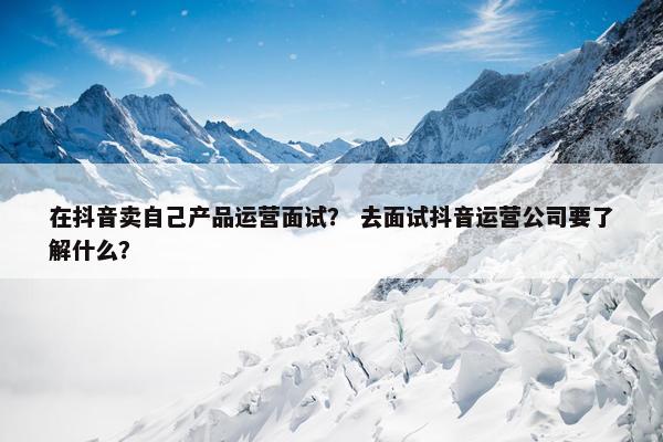 在抖音卖自己产品运营面试？ 去面试抖音运营公司要了解什么？