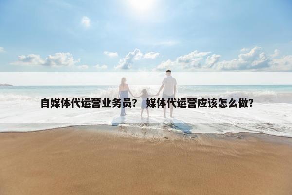 自媒体代运营业务员？ 媒体代运营应该怎么做？