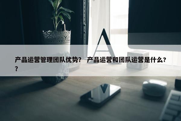 产品运营管理团队优势？ 产品运营和团队运营是什么?？