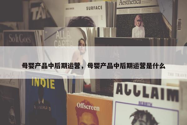 母婴产品中后期运营，母婴产品中后期运营是什么