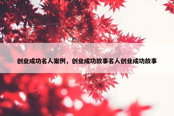 创业成功名人案例，创业成功故事名人创业成功故事