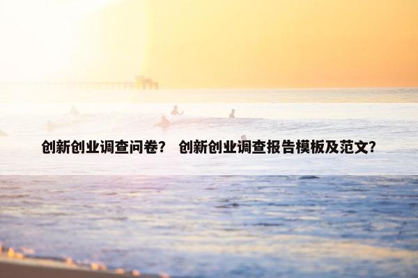 创新创业调查问卷？ 创新创业调查报告模板及范文？