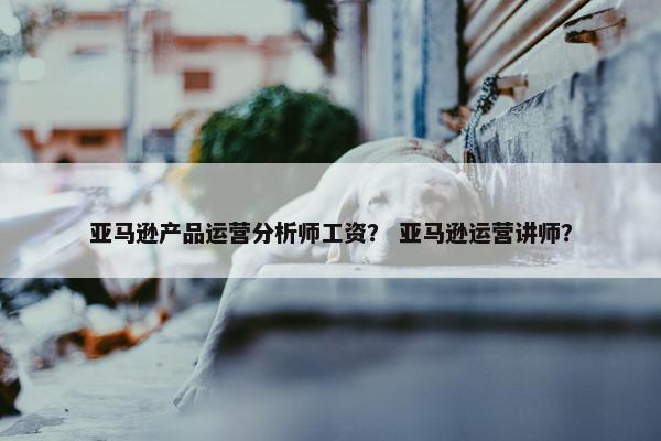 亚马逊产品运营分析师工资？ 亚马逊运营讲师？