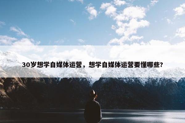 30岁想学自媒体运营，想学自媒体运营要懂哪些?