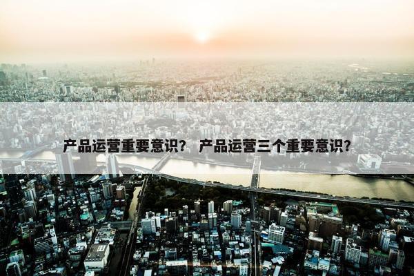 产品运营重要意识？ 产品运营三个重要意识？
