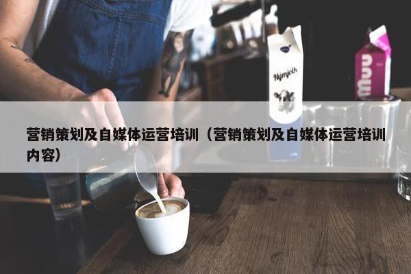 营销策划及自媒体运营培训（营销策划及自媒体运营培训内容）