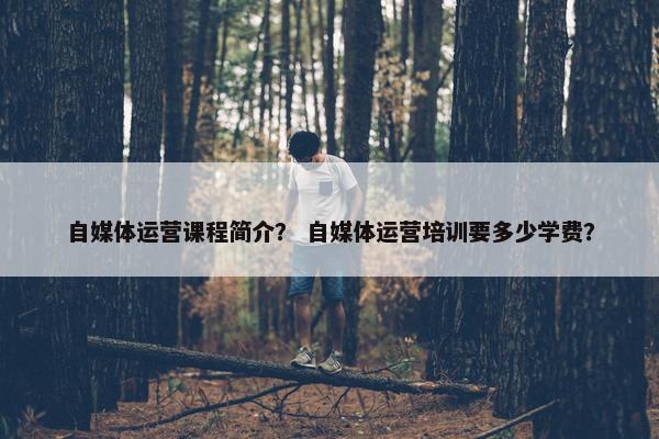自媒体运营课程简介？ 自媒体运营培训要多少学费？