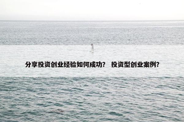 分享投资创业经验如何成功？ 投资型创业案例？