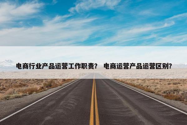 电商行业产品运营工作职责？ 电商运营产品运营区别？