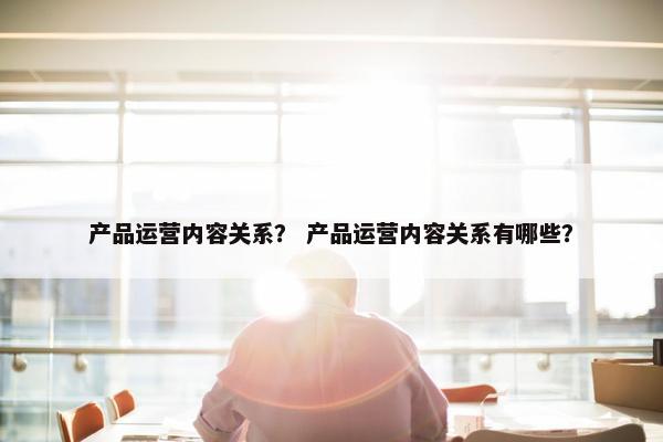 产品运营内容关系？ 产品运营内容关系有哪些？