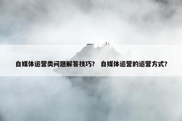 自媒体运营类问题解答技巧？ 自媒体运营的运营方式？