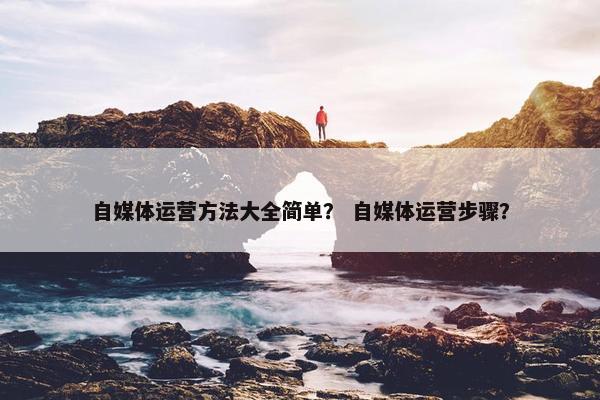 自媒体运营方法大全简单？ 自媒体运营步骤？