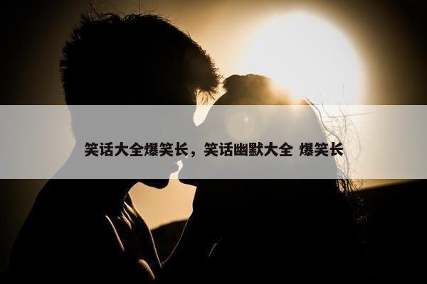 笑话大全爆笑长，笑话幽默大全 爆笑长