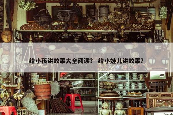 给小孩讲故事大全阅读？ 给小娃儿讲故事？