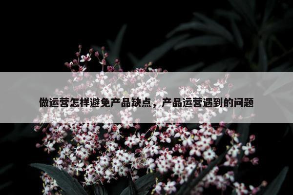 做运营怎样避免产品缺点，产品运营遇到的问题
