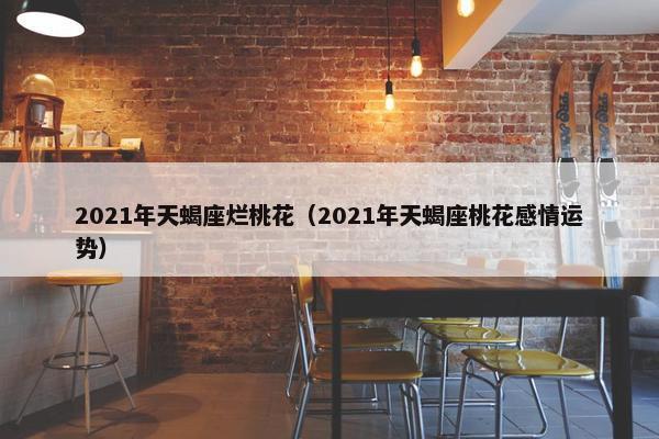 2021年天蝎座烂桃花（2021年天蝎座桃花感情运势）