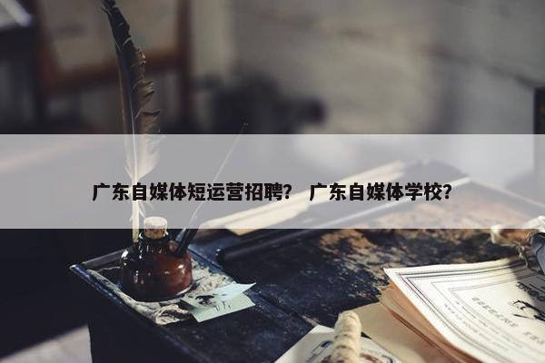 广东自媒体短运营招聘？ 广东自媒体学校？