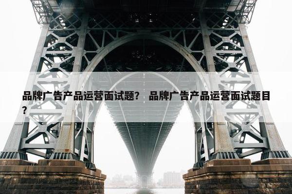 品牌广告产品运营面试题? 品牌广告产品运营面试题目? 品牌广告产品运营面试题? 品牌广告产品运营面试题目?