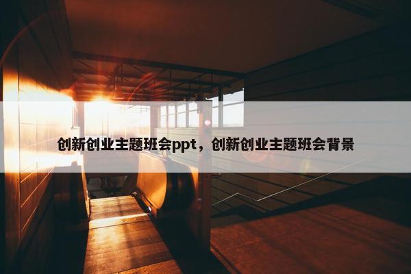 创新创业主题班会ppt，创新创业主题班会背景
