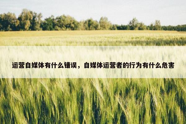 运营自媒体有什么错误，自媒体运营者的行为有什么危害