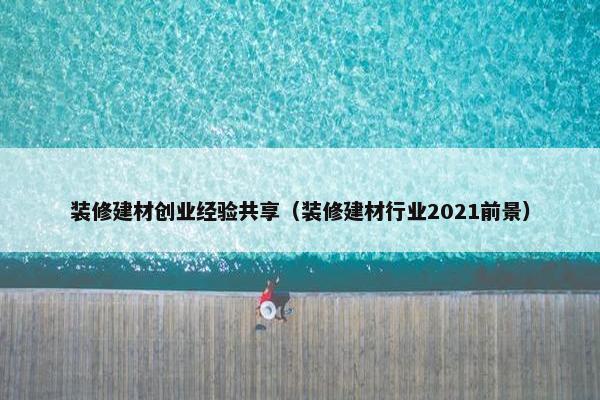 装修建材创业经验共享（装修建材行业2021前景）