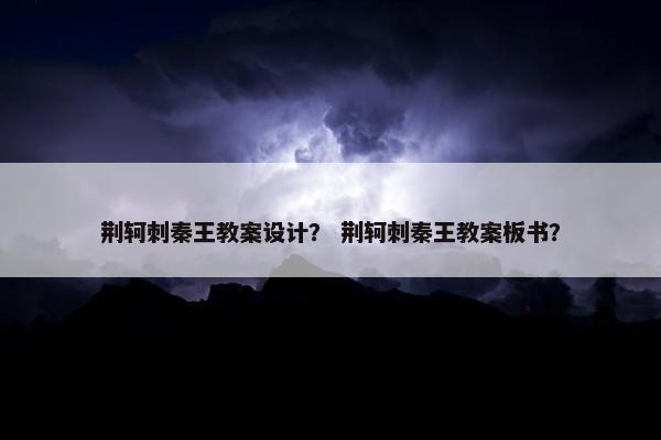荆轲刺秦王教案设计？ 荆轲刺秦王教案板书？