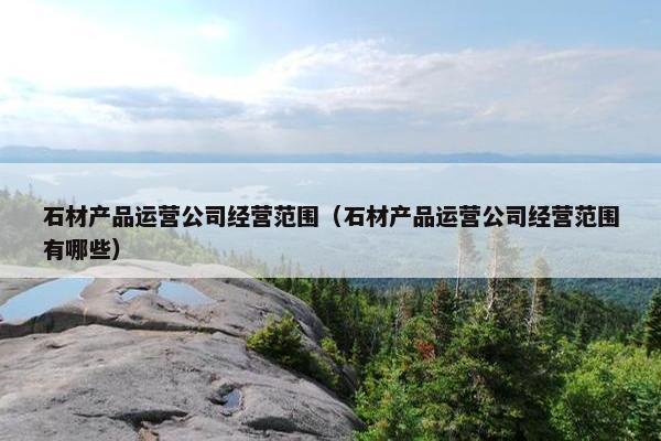 石材产品运营公司经营范围（石材产品运营公司经营范围有哪些）
