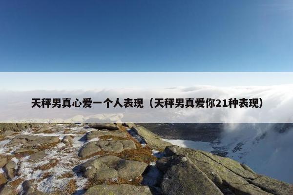 天秤男真心爱一个人表现（天秤男真爱你21种表现）