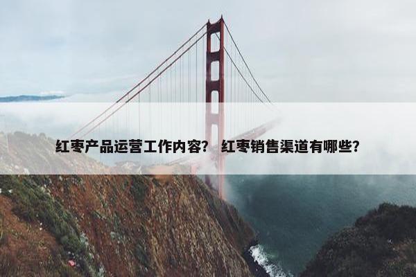 红枣产品运营工作内容？ 红枣销售渠道有哪些？