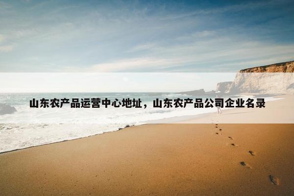 山东农产品运营中心地址，山东农产品公司企业名录